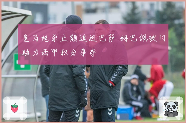 皇马绝杀止颓追近巴萨 姆巴佩破门助力西甲积分争夺