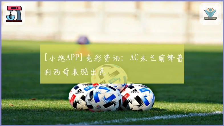 [小炮APP]竞彩资讯：AC米兰前锋普利西奇表现出色