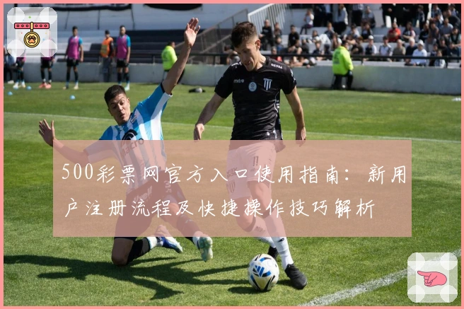 500彩票网官方入口使用指南：新用户注册流程及快捷操作技巧解析