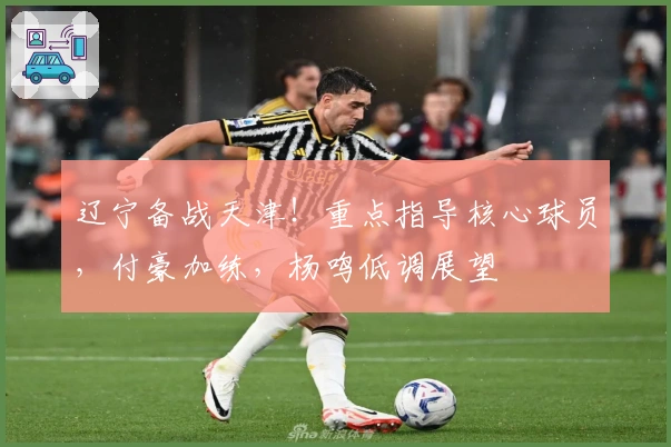 辽宁备战天津！重点指导核心球员，付豪加练，杨鸣低调展望