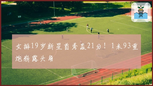 女排19岁新星首秀轰21分！1米93重炮崭露头角