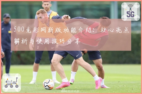 500竞彩网新版功能介绍：核心亮点解析与使用技巧分享