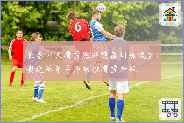 长春六大滑雪胜地隐藏训练瑰宝，奥运冠军导师助推滑雪升级