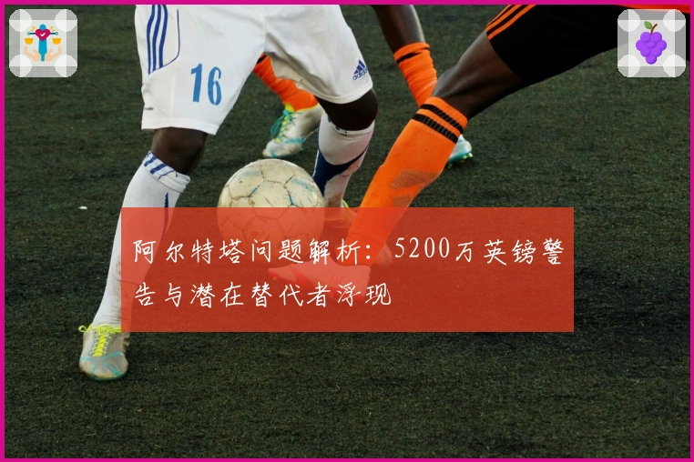 阿尔特塔问题解析:5200万英镑警告与潜在替代者浮现