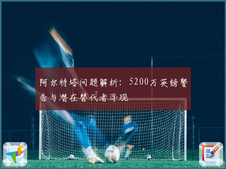 阿尔特塔问题解析：5200万英镑警告与潜在替代者浮现