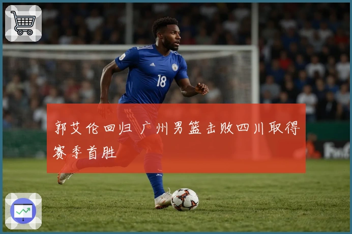 郭艾伦回归 广州男篮击败四川取得赛季首胜