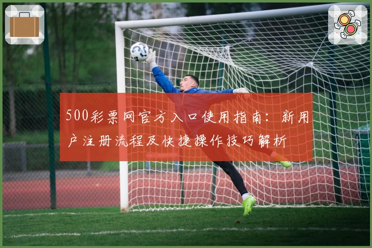 500彩票网官方入口使用指南:新用户注册流程及快捷操作技巧解析