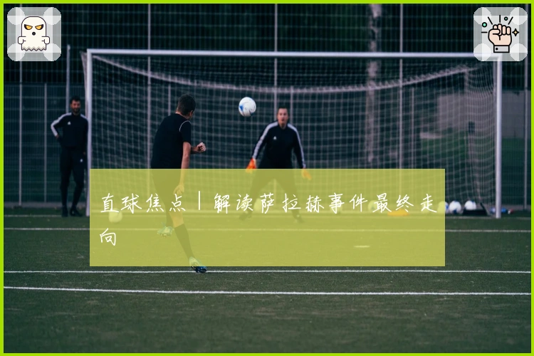 直球焦点｜解读萨拉赫事件最终走向