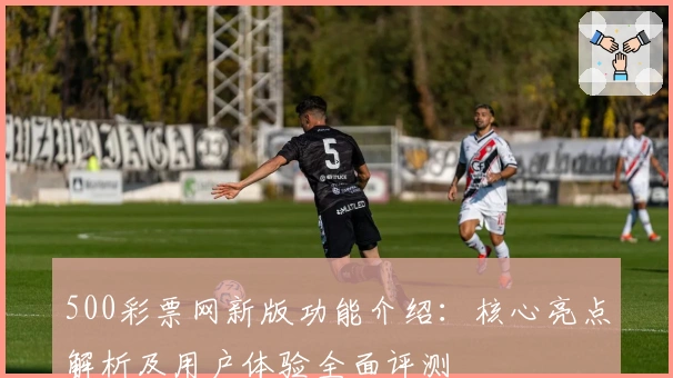 500彩票网新版功能介绍：核心亮点解析及用户体验全面评测