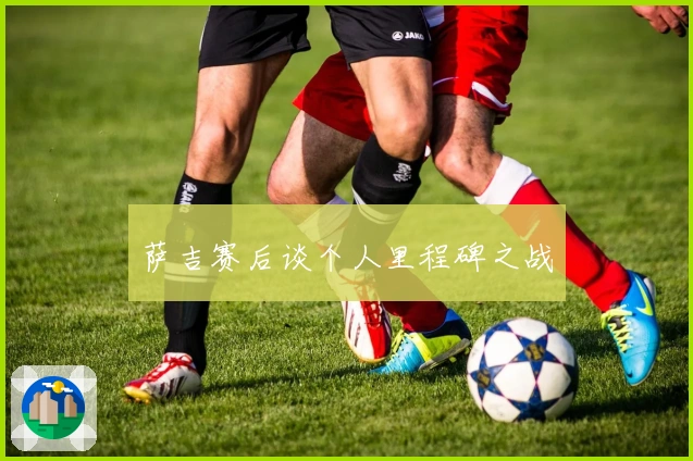 萨吉赛后谈个人里程碑之战