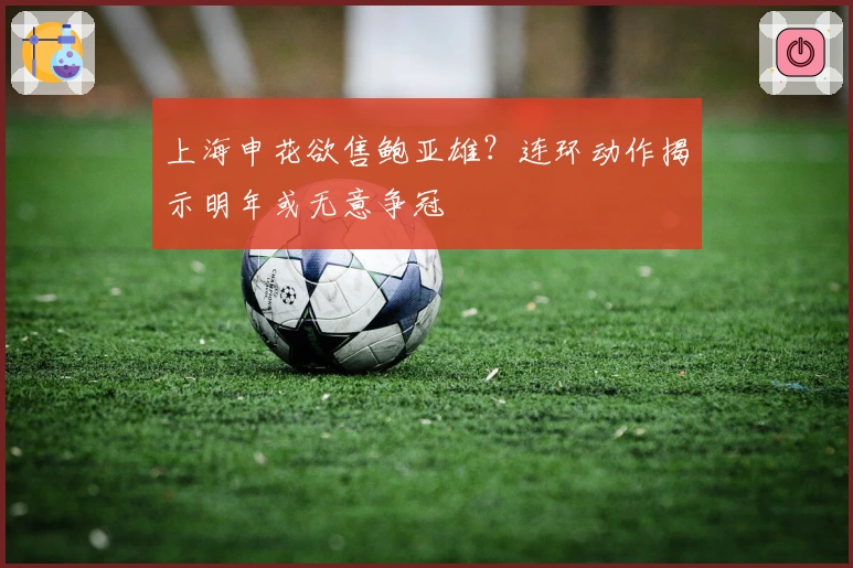 上海申花欲售鲍亚雄？连环动作揭示明年或无意争冠