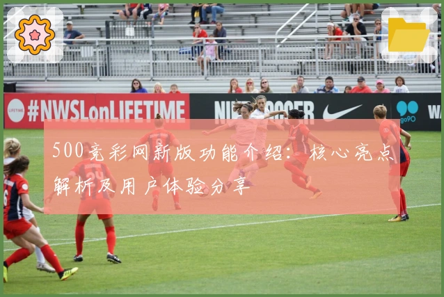 500竞彩网新版功能介绍:核心亮点解析及用户体验分享