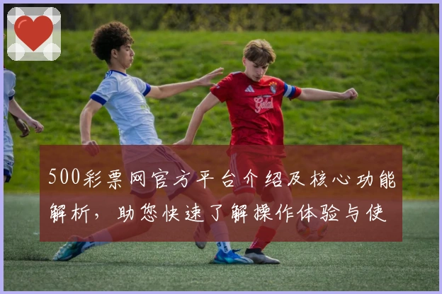 500彩票网官方平台介绍及核心功能解析,助您快速了解操作体验与使用技巧