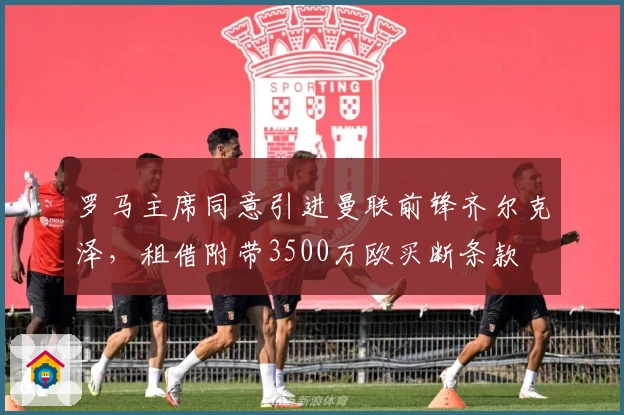 罗马主席同意引进曼联前锋齐尔克泽，租借附带3500万欧买断条款