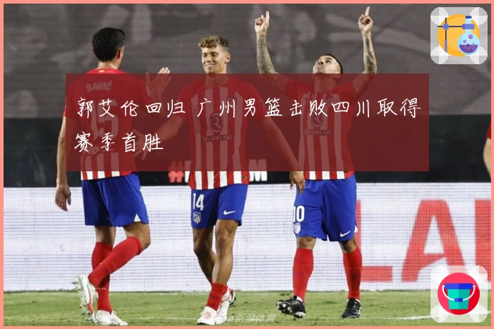 郭艾伦回归 广州男篮击败四川取得赛季首胜