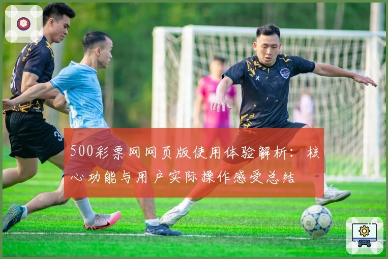 500彩票网网页版使用体验解析：核心功能与用户实际操作感受总结