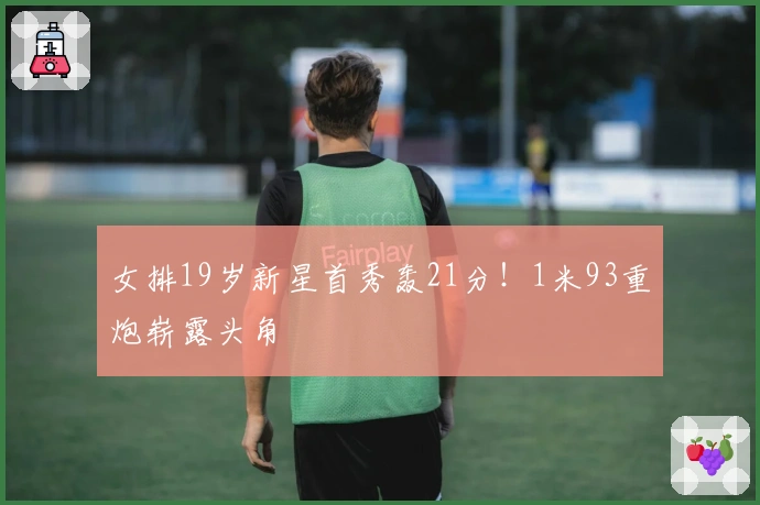 女排19岁新星首秀轰21分！1米93重炮崭露头角