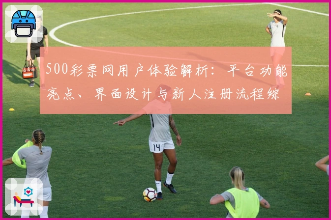 500彩票网用户体验解析:平台功能亮点、界面设计与新人注册流程综合测评