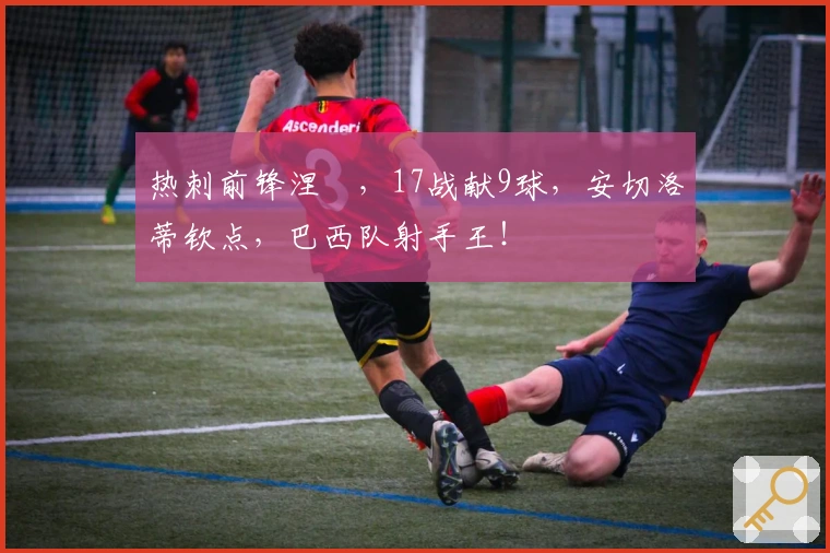 热刺前锋涅槃，17战献9球，安切洛蒂钦点，巴西队射手王！